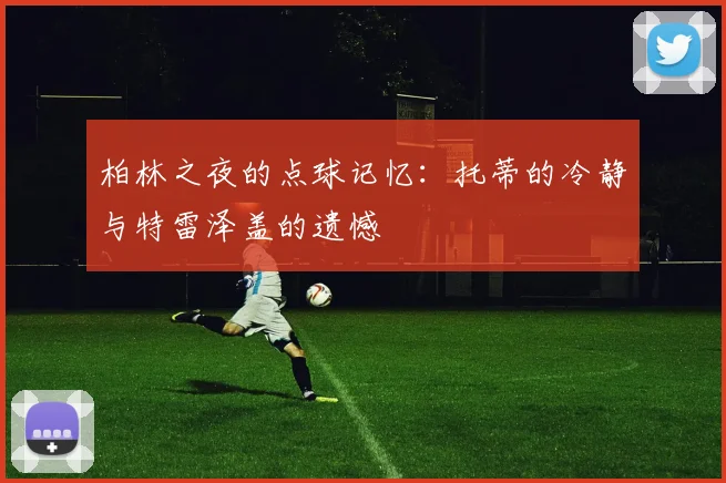 柏林之夜的点球记忆：托蒂的冷静与特雷泽盖的遗憾