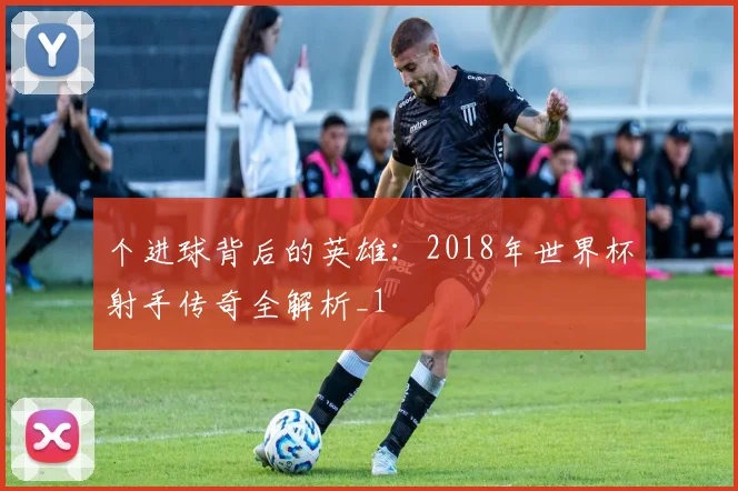 个进球背后的英雄：2018年世界杯射手传奇全解析_1